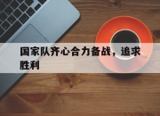 开云官网-关于国家队齐心合力备战，追求胜利的信息